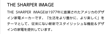 THE SHARPER IMAGE
THE SHARPER IMAGEは1977年に創業されたアメリカのデザイン家電メーカーです。「生活をより豊かに、より楽しく」をテーマとして、従来にない斬新でスタイリッシュな機能＆デザインの家電を提供しています。
