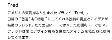 Fred
アメリカの東海岸より生まれたブランド「Fred」。
日常の“普通”を“特別”にしてくれる独特の視点とアイデアが特徴のフレッド。ただ面白い・・・では×。ただ便利・・・でも×。
フレッドは常にデザイン機能を併せたアイテムを私たちに提供してくれます。