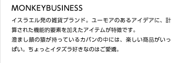 MONKEYBUSINESS
イスラエル発の雑貨ブランド。ユーモアのあるアイデアに、計算された機能的要素を加えたアイテムが特徴です。
澄まし顔の猿が持っているカバンの中には、楽しい商品がいっぱい。ちょっとイタズラ好きなのはご愛嬌。