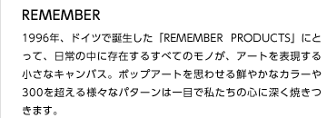 REMEMBER
1996年、ドイツで誕生した「REMEMBER PRODUCTS」にとって、日常の中に存在するすべてのモノが、アートを表現する小さなキャンバス。ポップアートを思わせる鮮やかなカラーや300を超える様々なパターンは一目で私たちの心に深く焼きつきます。