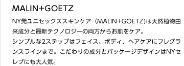 MALIN+GOETZ
NY発ユニセックススキンケア（MALIN+GOETZ)は天然植物由来成分と最新テクノロジーの両方からお肌をケア。
シンプルな2ステップはフェイス、ボディ、ヘアケアにフレグランスラインまで。こだわりの成分とパッケージデザインはNYセレブにも大人気。