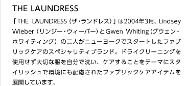 THE LAUNDRESS
「THELAUNDRESS（ザ・ランドレス）」は2004年3月、Lindsey  Wieber（リンジー・ウィーバー）とGwen Whiting（グウェン・ホワイティング）の二人がニューヨークでスタートしたファブリックケアのスペシャリティブランド。ドライクリーニングを使用せず大切な服を自分で洗い、ケアすることをテーマにスタイリッシュで環境にも配慮されたファブリックケアアイテムを展開しています。
