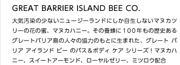 GREAT BARRIER ISLAND BEE CO.
大気汚染の少ないニュージーランドにしか自生しないマヌカツリーの花の蜜、マヌカハニー。その養蜂に１００年もの歴史あるグレートバリア島の人々の協力のもとに生まれた、グレート バリア アイランド ビー のバス＆ボディ ケア シリーズ！マヌカハニー、スイートアーモンド、ローヤルゼリー、ミツロウ配合