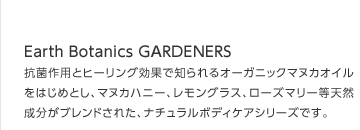 Earths Organics GARDENERS
抗菌作用とヒーリング効果で知られるオーガニックマヌカオイルをはじめとし、マヌカハニー、レモングラス、ローズマリー等天然成分がブレンドされた、ナチュラルボディケアシリーズです。