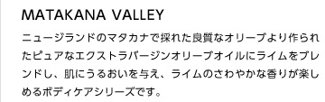 MATAKANA VALLEY
ニュージランドのマタカナで採れた良質なオリーブより作られたピュアなエクストラバージンオリーブオイルにライムをブレンドし、肌にうるおいを与え、ライムのさわやかな香りが楽しめるボディケアシリーズです。
