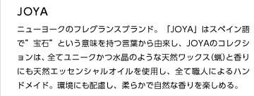 JOYA
ニューヨークのフレグランスブランド。「JOYA」はスペイン語で”宝石”という意味を持つ言葉から由来し、JOYAのコレクションは、全てユニークかつ水晶のような天然ワックス（蝋）と香りにも天然エッセンシャルオイルを使用し、全て職人によるハンドメイド。環境にも配慮し、柔らかで自然な香りを楽しめる。