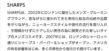 SHARPS
SHARPSは、2002年にロンドンに誕生したメンズ・グルーミングブランド。昔ながらに使われてきた男性化粧品の伝統や品質を守りながら、ニューヨークスタイルや現代の流行を取り入れ、手間暇かけずにケアしたい男性の為に開発された新しいタイプのメンズコスメです。2007年には、ロンドンのシャーロット通りにシャープス・バーバー＆ショップがオープン。アメリカの有名俳優をはじめ、多くの男性から指示され続けています。