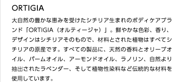 ORTIGIA
大自然の豊かな恵みを受けたシチリア生まれのボディケアブランド「ORTIGIA（オルティージャ）」。鮮やかな色彩、香り、デザインはシチリアそのもので、材料とされた植物はすべてシチリアの原産です。すべての製品に、天然の香料とオリーブオイル、パームオイル、アーモンドオイル、ラノリン、自然より抽出されたラベンダー、そして植物性染料など伝統的な材料を使用しています。