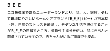 B_E_E
エコ先進国であるニュージーランドより、肌、人、家族、そして環境にやさしいホームケアブランド「B_E_E」（ビー）が日本初上陸。日常のストレスを軽減し、モダンな生活を提供することがB_E_Eの目指すところ。植物性主成分を使い、肌にきちんと配慮されていますので、赤ちゃんがいるご家庭でも安心。