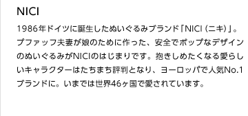 NICI
1986年ドイツに誕生したぬいぐるみブランド「NICI（ニキ）」。
プファッフ夫妻が娘のために作った、安全でポップなデザインのぬいぐるみがNICIのはじまりです。抱きしめたくなる愛らしいキャラクターはたちまち評判となり、ヨーロッパで人気No.1ブランドに。いまでは世界46ヶ国で愛されています。