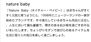 nature baby
『Nature Baby (ネイチャー・ベイビー）』は赤ちゃんがすくすく元気に育つようにと、1998年にニュージーランドの一家が始めたブランドです。年々進化している赤ちゃん用品に注目し、人生において最も重要で、輝きのある幼少期を過ごすお手伝いをいたします。ちょっぴりモダンで遊び心のあるアイテムを生活に取り入れ毎日を楽しく過ごしましょう。
