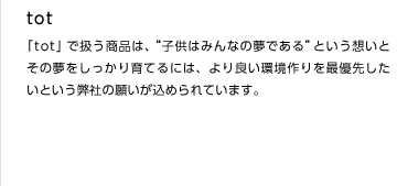 tot
「tot」で扱う商品は、“子供はみんなの夢である”という想いとその夢をしっかり育てるには、より良い環境作りを最優先したいという弊社の願いが込められています。