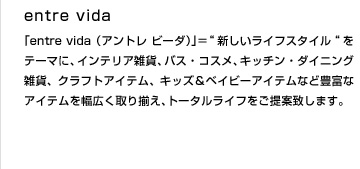 entre vida（アントレ　ビーダ）＝”新しいライフスタイル”をテーマに、インテリア雑貨、バス・コスメ、キッチン・ダイニング雑貨、クラフトアイテム、キッズ＆ベイビーアイテムなど豊富なアイテムを幅広く取り揃え、トータルライフをご提案致します。