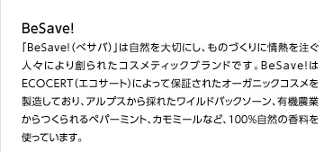 「Be Save!（べサバ）」は自然を大切にし、ものづくりに情熱を注ぐ人々により創られたコスメティックブランドです。Be Save!はECOCERT（エコサート）によって保証されたオーガニックコスメを製造しており、アルプスから採れたワイルドバックソーン、有機農業からつくられるペパーミント、カモミールなど、100%自然の香料を使っています。