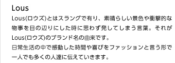 Lous(ロウズ)とはスラングで有り、素晴らしい景色や衝撃的な物事を目の辺りにした時に思わず発してしまう言葉。それがLous(ロウズ)のブランド名の由来です。日常生活の中で感動した時間や喜びをファッションと言う形で一人でも多くの人達に伝えていきます。