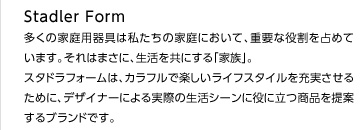 多くの家庭用器具は私たちの家庭において、重要な役割を占めています。それはまさに、生活を共にする「家族」。スタドラフォームは、カラフルで楽しいライフスタイルを充実させるために、デザイナーによる実際の生活シーンに役に立つ商品を提案するブランドです。