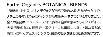Earths Organics Botanical Blends
1988年  ミセス コリン デヴォアが自宅で始めたポプリがきっかけで、ナチュラルなバス＆ボディケア製品を生み出すブランドとなりました。全ての製品は、ニュージーランドで採れる自然の恵みからインスパイア。大気汚染のない、世界で一番クリーンな環境による、上質な天然の原料。ボディケアとスキンケアの、最高の贅沢を味わうための製品です。