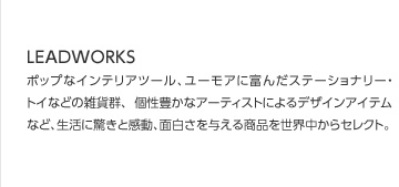ポップなインテリアツール、ユーモアに富んだステーショナリー・トイなどの雑貨群、 個性豊かなアーティストによるデザインアイテムなど、生活に驚きと感動、面白さを与える商品を世界中からセレクト。