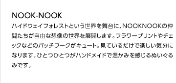 NOOK-NOOK ハイドウェイフォレストという世界を舞台に、NOOKNOOKの仲間たちが自由な想像の世界を展開します。フラワープリントやチェックなどのパッチワークがキュート。見ているだけで楽しい気分になります。ひとつひとつがハンドメイドで温かみを感じるぬいぐるみです。