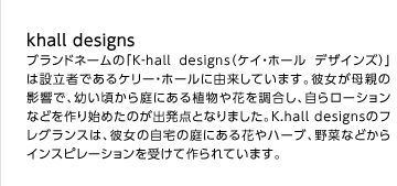 khall designs
 ブランドネームの「K‐hall designs（ケイ・ホールデザインズ）」は設立者であるケリー・ホールに由来しています。彼女が母親の影響で、幼い頃から庭にある植物や花を調合し、自らローションなどを作り始めたのが出発点となりました。K.hall designsのフレグランスは、彼女の自宅の庭にある花やハーブ、野菜などからインスピレーションを受けて作られています。