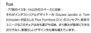 flux  - 77脚のイスを、1m以内のスペースに収納 - 
それがインダストリアルデザイナーのDouwe JacobsとTom Schoutenが設立したFlux Furniture D.V.のコンセプト。斬新でユニークなこのチェアは持ち運びや収納、折り畳みが簡単にできるだけでなく、素晴らしいデザイン性も兼ね備えています。
