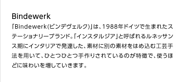 「Bindewerk(ビンデヴェルク)」は、1988年ドイツで生まれたステーショナリーブランド。「インスタルジア」と呼ばれるルネッサンス期にインタリアで発達した、素材に別の素材をはめ込む工芸手法を用いて、ひとつひとつ手作りされているのが特徴で、使うほどに味わいを増していきます。