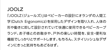 JOOLZ「JOOLZ（ジュールズ）」はべビーカーの設計にオランダの人間工学（Dutch Ergonomicz）を採用したデザインを取り入れ、人体の形や動きに即して設計されていて快適に使用できるベビーカーブランド。お子様とのお散歩や、戸外の楽しい時間を、安全・便利な機能でしっかりとサポートします。もちろん、スタイリッシュなデザインにきっと気持ちもおどるはず。