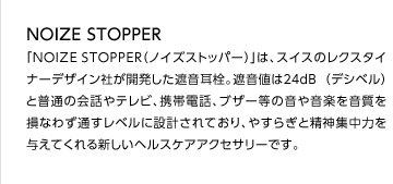 NOIZE STOPPER
「NOIZESTOPPER（ノイズストッパー）」は、スイスのレクスタイナーデザイン社が開発した遮音耳栓。遮音値は２４ｄB （デシベル） と普通の会話やテレビ、携帯電話、ブザー等の音や音楽を音質を損なわず通すレベルに設計されており、やすらぎと精神集中力を与えてくれる新しいヘルスケアアクセサリーです。